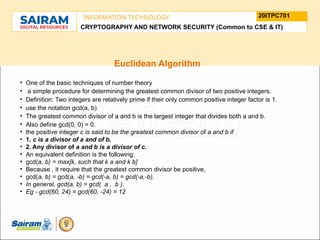 TYPE THE SUBJECT NAME HERE
SUBJECT CODE
20ITPC701
INFORMATION TECHNOLOGY
LE O M
.
N U
L T
.
F
H
J
U
M
F
s
o
n
u
o
n
i
d
t
e
u
t
r
i
C
t
s
h
n
a
I
i r m m
a
a n i r
- S a
CRYPTOGRAPHY AND NETWORK SECURITY (Common to CSE & IT)
Euclidean Algorithm
• One of the basic techniques of number theory
• a simple procedure for determining the greatest common divisor of two positive integers.
• Definition: Two integers are relatively prime if their only common positive integer factor is 1.
• use the notation gcd(a, b)
• The greatest common divisor of a and b is the largest integer that divides both a and b.
• Also define gcd(0, 0) = 0.
• the positive integer c is said to be the greatest common divisor of a and b if
• 1. c is a divisor of a and of b.
• 2. Any divisor of a and b is a divisor of c.
• An equivalent definition is the following:
• gcd(a, b) = max[k, such that k a and k b]
• Because , it require that the greatest common divisor be positive,
• gcd(a, b) = gcd(a, -b) = gcd(-a, b) = gcd(-a,-b).
• In general, gcd(a, b) = gcd( a , b ).
• Eg - gcd(60, 24) = gcd(60, -24) = 12
 