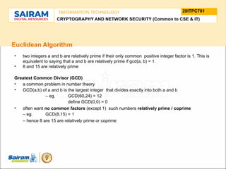 TYPE THE SUBJECT NAME HERE
SUBJECT CODE
20ITPC701
INFORMATION TECHNOLOGY
LE O M
.
N U
L T
.
F
H
J
U
M
F
s
o
n
u
o
n
i
d
t
e
u
t
r
i
C
t
s
h
n
a
I
i r m m
a
a n i r
- S a
CRYPTOGRAPHY AND NETWORK SECURITY (Common to CSE & IT)
Euclidean Algorithm
• two integers a and b are relatively prime if their only common positive integer factor is 1. This is
equivalent to saying that a and b are relatively prime if gcd(a, b) = 1.
• 8 and 15 are relatively prime
Greatest Common Divisor (GCD)
• a common problem in number theory
• GCD(a,b) of a and b is the largest integer that divides exactly into both a and b
– eg. GCD(60,24) = 12
define GCD(0,0) = 0
• often want no common factors (except 1) such numbers relatively prime / coprime
– eg. GCD(8,15) = 1
– hence 8 are 15 are relatively prime or coprime
 