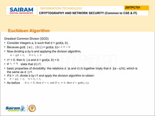 TYPE THE SUBJECT NAME HERE
SUBJECT CODE
20ITPC701
INFORMATION TECHNOLOGY
LE O M
.
N U
L T
.
F
H
J
U
M
F
s
o
n
u
o
n
i
d
t
e
u
t
r
i
C
t
s
h
n
a
I
i r m m
a
a n i r
- S a
CRYPTOGRAPHY AND NETWORK SECURITY (Common to CSE & IT)
Euclidean Algorithm
Greatest Common Divisor (GCD)
• Consider integers a, b such that d = gcd(a, b).
• Because gcd( | a | , | b | ) = gcd(a, b),
• Now dividing a by b and applying the division algorithm,
• r1 = 0, then b | a and d = gcd(a, b) = b.
• If state that d | r1.
• basic properties of divisibility: the relations d |a and d | b together imply that d |(a - q1b), which is
the same as d | r1.
• If b > r1, divide b by r1 and apply the division algorithm to obtain:
•
• As before
 