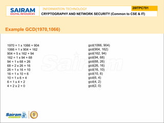 TYPE THE SUBJECT NAME HERE
SUBJECT CODE
20ITPC701
INFORMATION TECHNOLOGY
LE O M
.
N U
L T
.
F
H
J
U
M
F
s
o
n
u
o
n
i
d
t
e
u
t
r
i
C
t
s
h
n
a
I
i r m m
a
a n i r
- S a
CRYPTOGRAPHY AND NETWORK SECURITY (Common to CSE & IT)
Example GCD(1970,1066)
1970 = 1 x 1066 + 904
1066 = 1 x 904 + 162
904 = 5 x 162 + 94
162 = 1 x 94 + 68
94 = 1 x 68 + 26
68 = 2 x 26 + 16
26 = 1 x 16 + 10
16 = 1 x 10 + 6
10 = 1 x 6 + 4
6 = 1 x 4 + 2
4 = 2 x 2 + 0
gcd(1066, 904)
gcd(904, 162)
gcd(162, 94)
gcd(94, 68)
gcd(68, 26)
gcd(26, 16)
gcd(16, 10)
gcd(10, 6)
gcd(6, 4)
gcd(4, 2)
gcd(2, 0)
 