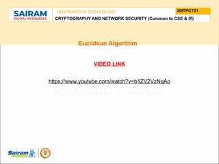 TYPE THE SUBJECT NAME HERE
SUBJECT CODE
20ITPC701
INFORMATION TECHNOLOGY
LE O M
.
N U
L T
.
F
H
J
U
M
F
s
o
n
u
o
n
i
d
t
e
u
t
r
i
C
t
s
h
n
a
I
i r m m
a
a n i r
- S a
CRYPTOGRAPHY AND NETWORK SECURITY (Common to CSE & IT)
Euclidean Algorithm
VIDEO LINK
https://www.youtube.com/watch?v=b1ZV2VzNqAo
 