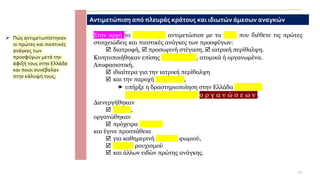 ➢ Πώς αντιμετωπίστηκαν
οι πρώτες και πιεστικές
ανάγκες των
προσφύγων μετά την
άφιξή τους στην Ελλάδα
και ποιοι συνέβαλαν
στην κάλυψή τους;
Αντιμετώπιση από πλευράς κράτους και ιδιωτών άμεσων αναγκών
Στην αρχή το κ ρ ά τ ο ς αντιμετώπισε με τα μέσα που διέθετε τις πρώτες
στοιχειώδεις και πιεστικές ανάγκες των προσφύγων:
 διατροφή,  προσωρινή στέγαση,  ιατρική περίθαλψη.
Κινητοποιήθηκαν επίσης ι δ ι ώ τ ε ς , ατομικά ή οργανωμένα.
Αποφασιστική,
 ιδιαίτερα για την ιατρική περίθαλψη
 και την παροχή φαρμάκων,
 υπήρξε η δραστηριοποίηση στην Ελλάδα ξ έ ν ω ν
φ ι λ α ν θ ρ ω π ι κ ώ ν ο ρ γ α ν ώ σ ε ω ν .
Διενεργήθηκαν
 έρανοι,
οργανώθηκαν
 πρόχειρα συσσίτια
και έγινε προσπάθεια
 για καθημερινή διανομή ψωμιού,
 παροχή ρουχισμού
 και άλλων ειδών πρώτης ανάγκης.
13
 