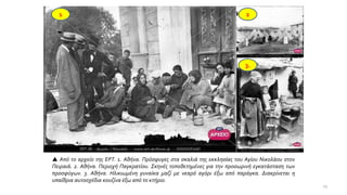 1 2
3.
 Από το αρχείο της ΕΡΤ. 1. Αθήνα. Πρόσφυγες στα σκαλιά της εκκλησίας του Αγίου Νικολάου στον
Πειραιά. 2. Αθήνα. Περιοχή Παγκρατίου. Σκηνές τοποθετημένες για την προσωρινή εγκατάσταση των
προσφύγων. 3. Αθήνα. Ηλικιωμένη γυναίκα μαζί με νεαρό αγόρι έξω από παράγκα. Διακρίνεται η
υπαίθρια αυτοσχέδια κουζίνα έξω από το κτήριο.
19
 