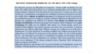 ΜΑΡΤΥΡΙΕΣ ΜΙΚΡΑΣΙΑΤΩΝ ΠΡΟΣΦΥΓΩΝ ΓΙΑ ΤΗΝ ΑΦΙΞΗ ΤΟΥΣ ΣΤΗΝ ΕΛΛΑΔΑ
Στη Μερσίνα μείναμε μια βδομάδα στα σύρματα... ύστερα ήρθε το βαπόρι και μας
πήρε. Στο ταξίδι έκανε φουρτούνα και οι γυναίκες λιγοθυμούσαν από το φόβο τους.
Άκουγες φωνές, κλάματα. Εγώ είχα μαζί μου τον άντρα μου, τη μάνα μου και τα τρία
παιδιά μου, το Χαράλαμπο, το Δημήτρη και τη Μαρίκα, από ένα ως έξι χρονώ. Ευτυχώς
δεν έπαθα τίποτε. άφησα τα παιδιά σε μια γωνιά του βαποριού κοντά στη μάνα μου
και κουβαλούσα νερό στις λιπόθυμες γυναίκες. Μερικοί άνθρωποι δε βάσταζαν από τα
βάσανα που τράβηξαν και πέθαναν στο βαπόρι. τους έδεσαν με σίδερα και τους
πέταξαν στη θάλασσα. Επιτέλους φτάσαμε στον Πειραιά. Άλλοι κατέβηκαν εκεί. εμείς
συνεχίσαμε το ταξίδι για την Καβάλα. Μας πήγαν στο Τσινάρ Ντερέ, κοντά στη
σημερινή Νέα Καρβάλη. Δυο χρόνια μείναμε εκεί κάτω από τα τσαντίρια. Ο κόσμος
αρρώσταινε και πέθαινε κάθε μέρα. Πέθανε ο άντρας μου, πέθανε και το παιδί μου ο
Χαράλαμπος. Τη νύχτα ερχόνταν τα τσακάλια, σκάβανε τους τάφους και έτρωγαν τους
πεθαμένους. Δεν ξέραμε στο χωριό μας τέτοια αγρίμια. είχαν, να, κάτι τέτοια μεγάλα
δόντια… Αχ! καλύτερα να μη γινόταν η Ανταλλαγή, να μέναμε στα Κενάταλα. Εκεί έξι
μήνες δουλεύαμε, έξι μήνες καθόμαστε και τρώγαμε. Πάλι όμως μπορούσε να γίνει
αυτό, να μη φεύγαμε; Τι θα κάναμε ανάμεσα στους Τούρκους; Εδώ τουλάχιστον,
είμαστε σε χριστιανικό έθνος.
(Μαρτυρία Δέσποινας Συμεωνίδου από το χωριό Κενάταλα της Καππαδοκίας, κοντά στο
Γκέλβερι). ΗΈξοδος (έκδοση του Κέντρου Μικρασιατικών Σπουδών), τόμ. Β΄ , σ. 17-18.
25
 