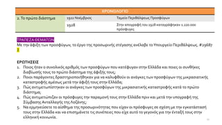 ΤΡΑΠΕΖΑ ΘΕΜΑΤΩΝ
Με την άφιξη των προσφύγων, το έργο της προσωρινής στέγασης ανέλαβε τοΥπουργείο Περιθάλψεως. #29687
Σ
ΕΡΩΤΗΣΕΙΣ
1. Ποιος ήταν ο συνολικός αριθμός των προσφύγων που κατέφυγαν στην Ελλάδα και ποιες οι συνθήκες
διαβίωσής τους το πρώτο διάστημα της άφιξής τους;
2. Ποιοι παράγοντες δραστηριοποιήθηκαν για να καλυφθούν οι ανάγκες των προσφύγων της μικρασιατικής
καταστροφής αμέσως μετά την άφιξή τους στην Ελλάδα;
3. Πώς αντιμετωπίστηκαν οι ανάγκες των προσφύγων της μικρασιατικής καταστροφής κατά το πρώτο
διάστημα;
4. Πώς αντιμετώπιζαν οι πρόσφυγες την παραμονή τους στην Ελλάδα πριν και μετά την υπογραφή της
Σύμβασης Ανταλλαγής της Λοζάνης;
5. Να ερμηνεύσετε το αίσθημα της προσωρινότητας που είχαν οι πρόσφυγες σε σχέση με την εγκατάστασή
τους στην Ελλάδα και να επισημάνετε τις συνέπειες που είχε αυτό το γεγονός για την ένταξή τους στην
ελληνική κοινωνία.
ΧΡΟΝΟΛΟΓΙΟ
2.Το πρώτο διάστημα 1922 Νοέμβριος Ταμείο Περιθάλψεως Προσφύγων
1928 Στην απογραφή του 1928 καταγράφηκαν 1.220.000
πρόσφυγες
27
 