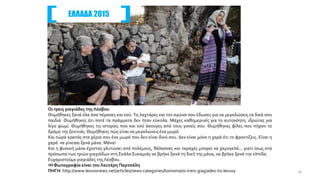 Οι τρεις γιαγιάδες τηςΛέσβου
Θυμήθηκες ξανά όλα όσα πέρασες και εσύ. Τις λαχτάρες και τον αγώνα που έδωσες για να μεγαλώσεις τα δικά σου
παιδιά. Θυμήθηκες ότι ποτέ τα πράγματα δεν ήταν εύκολα. Μάχες καθημερινές για το αυτονόητο, ιδρώτας για
λίγο ψωμί. Θυμήθηκες τις ιστορίες που και εσύ άκουγες από τους γονείς σου. Θυμήθηκες φίλες που πήραν το
δρόμο της ξενιτιάς.Θυμήθηκες πώς είναι να μεγαλώνεις ένα μωρό.
Και τώρα κρατάς στα χέρια σου ένα μωρό που δεν είναι δικό σου. Δεν είναι μόνο η χαρά ότι το φροντίζεις. Είναι η
χαρά να γίνεσαι ξανά μάνα. Μάνα!
Και η φυσική μάνα έχοντας γλυτώσει από πολέμους, θάλασσες και ταραχές μπορεί να χαμογελά... γιατί ίσως στα
πρόσωπα των τριών γιαγιάδων στη Σκάλα Συκαμιάς να βρήκε ξανά τη δική της μάνα, να βρήκε ξανά την ελπίδα.
Ευχαριστούμε γιαγιάδες τηςΛέσβου.
•Η Φωτογραφία είναι του Λευτέρη Παρτσάλη
ΠΗΓΗ: http://www.lesvosnews.net/articles/news-categories/koinonia/oi-treis-giagiades-tis-lesvoy
ΕΛΛΑΔΑ 2015
28
 