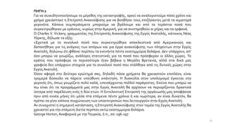 ΠΗΓΗ 2
Για να συνειδητοποιήσουμε το μέγεθος της καταστροφής, αρκεί να αναλογιστούμε πόσο χρόνο και
χρήμα χρειάστηκε η Επιτροπή Ανακούφισης για να βοηθήσει τους επιζήσαντες μετά τα αιματηρά
γεγονότα. Κάποια συμπεράσματα μπορούμε να βγάλουμε και από τα τεράστια ποσά που
συγκεντρώθηκαν με εράνους, κυρίως στην Αμερική, για να συντηρηθούν οι χήρες και τα ορφανά.
Ο Charles V. Vickery, γραμματέας της Επιτροπής Ανακούφισης της Εγγύς Ανατολής, κάτοικος Νέας
Υόρκης, δήλωσε τα εξής:
«Σχετικά με το συνολικό ποσό που συγκεντρώθηκε αποκλειστικά από Αμερικανούς και
δαπανήθηκε για τις ανάγκες των απόρων και για έργα ανακούφισης των πληγέντων στην Εγγύς
Ανατολή, δηλώνω ότι φθάνει περίπου τα ενενήντα πέντε εκατομμύρια δολάρια. Δεν υπάρχουν, απ’
όσο μπορώ να γνωρίζω, ανάλογες στατιστικές για τα ποσά που πρόσφεραν οι άλλες χώρες. Το
κράτος που πρόσφερε τα περισσότερα ήταν βέβαια η Μεγάλη Βρετανία, αλλά στα δικά μας
γραφεία δεν υπάρχουν στοιχεία για το συνολικό ποσό που στάλθηκε από τις δυτικές χώρες στην
Εγγύς Ανατολή.
Όσον αφορά στο δεύτερο ερώτημά σας, δηλαδή πόσα χρήματα θα χρειαστούν επιπλέον, είναι
τρομερά δύσκολο να πάρετε υπεύθυνη απάντηση. Η δυσκολία στον υπολογισμό έγκειται στο
γεγονός ότι, όπως γνωρίζετε πολύ καλά, υπεισέρχονται πολλοί παράγοντες. Εκείνο που μπορώ να
πω είναι ότι τα προγράμματά μας στην Εγγύς Ανατολή θα αρχίσουν να περιορίζονται δραστικά
ύστερα από παρέλευση ενός ή δύο ετών. Η Εκτελεστική Επιτροπή της οργάνωσής μας αποφάσισε
πριν από εννέα μήνες ότι μέσα στα επόμενα πέντε χρόνια ή και νωρίτερα, αν είναι δυνατόν, θα
πρέπει να γίνει κάποια συγχώνευση των υποεπιτροπών που λειτουργούν στην Εγγύς Ανατολή.
Αν συνεχιστεί η σημερινή κατάσταση, η Επιτροπή Ανακούφισης στον τομέα της Εγγύς Ανατολής θα
χρειαστεί για την επόμενη διετία περίπου οκτώ εκατομμύρια δολάρια.
George Horton, Αναφορικά με την Τουρκία, ό.π., σσ. 196-197
33
 
