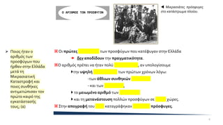  Οι πρώτες απογραφές των προσφύγων που κατέφυγαν στην Ελλάδα
 δεν αποδίδουν την πραγματικότητα.
Ο αριθμός πρέπει να ήταν πολύ μεγαλύτερος, αν υπολογίσουμε
την υψηλή θνησιμότητα των πρώτων χρόνων λόγω:
-των άθλιων συνθηκών διαβίωσης
- και των επιδημιών,
 το μειωμένο αριθμό των γεννήσεων
 και τη μετανάστευση πολλών προσφύγων σε άλλες χώρες.
 Στην απογραφή του 1928 καταγράφηκαν 1.220.000 πρόσφυγες.
Ο ΑΡΙΘΜΟΣ ΤΩΝ ΠΡΟΣΦΥΓΩΝ
 Μικρασιάτες πρόσφυγες
στο κατάστρωμα πλοίου.
➢ Ποιος ήταν ο
αριθμός των
προσφύγων που
ήρθαν στην Ελλάδα
μετά τη
Μικρασιατική
Καταστροφή και
ποιες συνθήκες
αντιμετώπισαν τον
πρώτο καιρό της
εγκατάστασής
τους; (α)
6
 