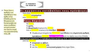 ΤΑ ΠΡΟΒΛΗΜΑΤΑ
ΤΩΝ ΠΡΟΣΦΥΓΩΝ
•Ο ι α ρ ρ ώ σ τ ι ε ς κ α τ έ β α λ λ α ν τ ο υ ς π ρ ό σ φ υ γ ε ς
•που ήταν ταλαιπωρημένοι,
•πρόχειρα στεγασμένοι
•και υποσιτίζονταν.
•Τ ο υ ς θ έ ρ ι ζ α ν
•Ο τύφος,
•η γρίπη,
•η φυματίωση (κυρίως στις πόλεις)
•και η ελονοσία (κυρίως στην ύπαιθρο). (+ σ.32/52)
 Σύμφωνα με στοιχεία της Κοινωνίας των Εθνών,ένας σημαντικός αριθμός
προσφύγων πέθαναν μέσα σ' ένα χρόνο από την άφιξη τους στην Ελλάδα.
•Εκτός από τις αρρώστιες, οι πρόσφυγες ήταν και ψ υ χ ι κ ά τ ρ α υ μ α τ ι σ μ έ ν ο ι
από την απώλεια
 συγγενών και φίλων,
 της πατρογονικής γης
 και του ευρύτερου κοινωνικού χώρου όπου είχαν ζήσει.
➢ Ποιος ήταν ο
αριθμός των
προσφύγων που
ήρθαν στην
Ελλάδα μετά τη
Μικρασιατική
Καταστροφή και
ποιες συνθήκες
αντιμετώπισαν
τον πρώτο καιρό
της εγκατάστασής
τους; (β)
9
 