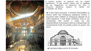 Ο τρούλος μοιάζει να κρέμεται από τον ουρανό
(Προκόπιος). Το φως εισδύει άπλετο από τα παράθυρά
του και πλημμυρίζει το εσωτερικό του ναού. Ο
ιστορικός Προκόπιος εξαίρει το κάλλος και
το μέγεθος της Αγίας
◄ Η Αγία Σοφία εσωτερικά. Η εκκλησία διακοσμήθηκε με
πλούσιο τρόπο: Είχε πολύχρωμες μαρμάρινες κολόνες, οι
εσωτερικοί τοίχοι ντύθηκαν με πολύχρωμα μάρμαρα και με
πολλά ψηφιδωτά. Η Αγία Σοφία συνδεόταν στενά με τον
αυτοκράτορα. Εδώ γινόταν η στέψη του, εδώ
παρακολουθούσε τη λειτουργία ο ίδιος και οι αξιωματούχοι της
αυτοκρατορικής Aυλής στις μεγάλες γιορτές του χρόνου. 6ος
αιώνα
▲Τομή Αγίας Σοφίας κατά A. M. Schneider
 