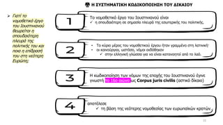 15
➢ Γιατί το
νομοθετικό έργο
του Ιουστινιανού
θεωρείται η
σπουδαιότερη
πλευρά της
πολιτικής του και
ποια η επίδρασή
του στη νεότερη
Ευρώπη;
Το νομοθετικό έργο του Ιουστινιανού είναι
✓ η σπουδαιότερη σε σημασία πλευρά της εσωτερικής του πολιτικής.
• Το κύριο μέρος του νομοθετικού έργου ήταν γραμμένο στη λατινική·
• οι καινούργιοι, ωστόσο, νόμοι εκδόθηκαν
✓ στην ελληνική γλώσσα για να είναι κατανοητοί από το λαό.
⚖️ Η ΣΥΣΤΗΜΑΤΙΚΗ ΚΩΔΙΚΟΠΟΙΗΣΗ ΤΟΥ ΔΙΚΑΙΟΥ
Η κωδικοποίηση των νόμων της εποχής του Ιουστινιανού έγινε
γνωστή το 16ο αιώνα ως Corpus juris civilis (αστικό δίκαιο)
αποτέλεσε
✓ τη βάση της νεότερης νομοθεσίας των ευρωπαϊκών κρατών.
 
