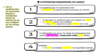 16
➢ Γιατί το
νομοθετικό έργο
του Ιουστινιανού
θεωρείται η
σπουδαιότερη
πλευρά της
πολιτικής του και
ποια η επίδρασή
του στη νεότερη
Ευρώπη;
Το νομοθετικό έργο του Ιουστινιανού είναι
✓ η σπουδαιότερη σε σημασία πλευρά της εσωτερικής του πολιτικής.
• Το κύριο μέρος του νομοθετικού έργου ήταν γραμμένο στη λατινική·
• οι καινούργιοι, ωστόσο, νόμοι εκδόθηκαν
✓ στην ελληνική γλώσσα για να είναι κατανοητοί από το λαό.
⚖️ Η ΣΥΣΤΗΜΑΤΙΚΗ ΚΩΔΙΚΟΠΟΙΗΣΗ ΤΟΥ ΔΙΚΑΙΟΥ
Η κωδικοποίηση των νόμων της εποχής του Ιουστινιανού έγινε
γνωστή το 16ο αιώνα ως Corpus juris civilis (αστικό δίκαιο)
αποτέλεσε
✓ τη βάση της νεότερης νομοθεσίας των ευρωπαϊκών κρατών.
 