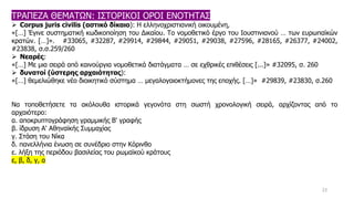 23
ΤΡΑΠΕΖΑ ΘΕΜΑΤΩΝ: ΙΣΤΟΡΙΚΟΙ ΟΡΟΙ ΕΝΟΤΗΤΑΣ
➢ Corpus juris civilis (αστικό δίκαιο): Η ελληνοχριστιανική οικουμένη,
«[…] Έγινε συστηματική κωδικοποίηση του Δικαίου. Το νομοθετικό έργο του Ιουστινιανού … των ευρωπαϊκών
κρατών. […]». #33065, #32287, #29914, #29844, #29051, #29038, #27596, #28165, #26377, #24002,
#23838, σ.σ.259/260
➢ Νεαρές:
«[…] Με μια σειρά από καινούργια νομοθετικά διατάγματα … σε εχθρικές επιθέσεις [...]» #32095, σ. 260
➢ δυνατοί (ύστερης αρχαιότητας):
«[…] θεμελιώθηκε νέο διοικητικό σύστημα … μεγαλογαιοκτήμονες της εποχής. […]» #29839, #23830, σ.260
Να τοποθετήσετε τα ακόλουθα ιστορικά γεγονότα στη σωστή χρονολογική σειρά, αρχίζοντας από το
αρχαιότερο:
α. αποκρυπτογράφηση γραμμικής Β' γραφής
β. ίδρυση Α' Αθηναϊκής Συμμαχίας
γ. Στάση του Νίκα
δ. πανελλήνια ένωση σε συνέδριο στην Κόρινθο
ε. λήξη της περιόδου βασιλείας του ρωμαϊκού κράτους
ε, β, δ, γ, α
 