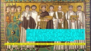 3
Τ α κ ύ ρ ι α σ η μ ε ί α τ η ς ε σ ω τ ε ρ ι κ ή ς π ο λ ι τ ι κ ή ς τ ο υ Ι ο υ σ τ ι ν ι α ν ο ύ ή τ α ν τ α α κ ό λ ο υ θ α :
Ψηφιδωτό που εικονίζει πομπή με τον Ιουστινιανό Α΄. Ο αυτοκράτορας, στο κέντρο, φοράει
επίσημη στολή και κρατάει τα σύμβολα της εξουσίας του. Στο κεφάλι φοράει το στέμμα του και
περιβάλλεται από ένα φωτοστέφανο. 547, Ραβένα (Ιταλία), εκκλησία του Αγίου Βιταλίου. Οι
μορφές είναι παρατεταγμένες η μία δίπλα στην άλλη, σε μετωπική στάση, χωρίς την παραμικρή
έκφραση στο πρόσωπο. Τα πόδια τους φαίνεται σαν να μην πατούν στη γη. Ο αυτοκράτορας
Ιουστινιανός βρίσκεται στο κέντρο της εικόνας, σε παρατακτική ισοκεφαλία με τους ακολούθους
του. Τα πρώιμα βυζαντινά ψηφιδωτά φιλοτεχνήθηκαν στη Ραβένα και έφτασαν σε μια φάση
ωριμότητας όταν απέκτησαν δυνατά χρώματα και σκιές, έντονα περιγράμματα και μια έντονη
εκφραστικότητα στα βλέμματα των απεικονιζομένων.Ιστορία της Τεχνης, σελ. 99.
 