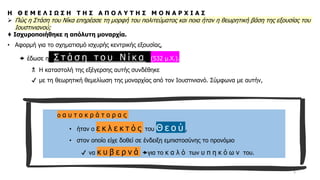 5
Η Θ Ε Μ Ε Λ Ι Ω Σ Η Τ Η Σ Α Π Ο Λ Υ Τ Η Σ Μ Ο Ν Α Ρ Χ Ι Α Σ
➢ Πώς η Στάση του Νίκα επηρέασε τη μορφή του πολιτεύματος και ποια ήταν η θεωρητική βάση της εξουσίας του
Ιουστινιανού;
♦ Ισχυροποιήθηκε η απόλυτη μοναρχία.
• Αφορμή για το σχηματισμό ισχυρής κεντρικής εξουσίας,
 έδωσε η Σ τ ά σ η τ ο υ Ν ί κ α (532 μ.Χ.).
 Η καταστολή της εξέγερσης αυτής συνδέθηκε
✔ με τη θεωρητική θεμελίωση της μοναρχίας από τον Ιουστινιανό. Σύμφωνα με αυτήν,
ο α υ τ ο κ ρ ά τ ο ρ α ς
• ήταν ο ε κ λ ε κ τ ό ς του Θ ε ο ύ ,
• στον οποίο είχε δοθεί σε ένδειξη εμπιστοσύνης το προνόμιο
✔ να κ υ β ε ρ ν ά για το κ α λ ό των υ π η κ ό ω ν του.
 