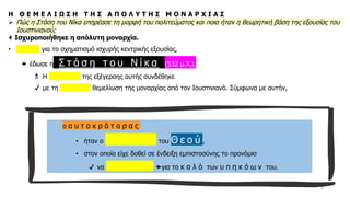 6
Η Θ Ε Μ Ε Λ Ι Ω Σ Η Τ Η Σ Α Π Ο Λ Υ Τ Η Σ Μ Ο Ν Α Ρ Χ Ι Α Σ
➢ Πώς η Στάση του Νίκα επηρέασε τη μορφή του πολιτεύματος και ποια ήταν η θεωρητική βάση της εξουσίας του
Ιουστινιανού;
♦ Ισχυροποιήθηκε η απόλυτη μοναρχία.
• Αφορμή για το σχηματισμό ισχυρής κεντρικής εξουσίας,
 έδωσε η Σ τ ά σ η τ ο υ Ν ί κ α (532 μ.Χ.).
 Η καταστολή της εξέγερσης αυτής συνδέθηκε
✔ με τη θεωρητική θεμελίωση της μοναρχίας από τον Ιουστινιανό. Σύμφωνα με αυτήν,
ο α υ τ ο κ ρ ά τ ο ρ α ς
• ήταν ο ε κ λ ε κ τ ό ς του Θ ε ο ύ ,
• στον οποίο είχε δοθεί σε ένδειξη εμπιστοσύνης το προνόμιο
✔ να κ υ β ε ρ ν ά για το κ α λ ό των υ π η κ ό ω ν του.
 