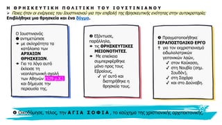 8
Η Θ Ρ Η Σ Κ Ε Υ Τ Ι Κ Η Π Ο Λ Ι Τ Ι Κ Η Τ Ο Υ Ι Ο Υ Σ Τ Ι Ν Ι Α Ν Ο Υ
➢ Ποιες ήταν οι ενέργειες του Ιουστινιανού για την επιβολή της θρησκευτικής ενότητας στην αυτοκρατορία;
Επιβλήθηκε μια θρησκεία και ένα δόγμα.
Ο Ιουστινιανός
❶ αντιμετώπισε
 με σκληρότητα τα
κατάλοιπα των
ΑΡΧΑΙΩΝ
ΘΡΗΣΚΕΙΩΝ.
 Για το λόγο αυτό
έκλεισε τη
νεοπλατωνική σχολή
των Αθηνών (529 μ.Χ.)
και δήμευσε την
περιουσία της.
 Εξόντωσε,
παράλληλα,
 τις ΘΡΗΣΚΕΥΤΙΚΕΣ
ΜΕΙΟΝΟΤΗΤΕΣ.
 Με επιείκεια
συμπεριφέρθηκε
μόνο προς τους
Εβραίους,
✔ γι' αυτό και
διατηρήθηκε η
θρησκεία τους.
 Πραγματοποιήθηκε
ΙΕΡΑΠΟΣΤΟΛΙΚΟ ΕΡΓΟ
✟ για τον εκχριστιανισμό
ειδωλολατρικών
γειτονικών λαών,
✔ στον Καύκασο,
✔ στη Νουβία (σημ.
Σουδάν),
✔ στη Σαχάρα
✔ και στο Δούναβη.
 Οικοδόμησε, τέλος, την Α Γ Ι Α Σ Ο Φ Ι Α , το καύχημα της χριστιανικής αρχιτεκτονικής.
 
