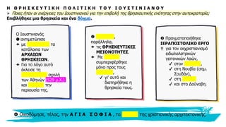 9
Η Θ Ρ Η Σ Κ Ε Υ Τ Ι Κ Η Π Ο Λ Ι Τ Ι Κ Η Τ Ο Υ Ι Ο Υ Σ Τ Ι Ν Ι Α Ν Ο Υ
➢ Ποιες ήταν οι ενέργειες του Ιουστινιανού για την επιβολή της θρησκευτικής ενότητας στην αυτοκρατορία;
Επιβλήθηκε μια θρησκεία και ένα δόγμα.
Ο Ιουστινιανός
❶ αντιμετώπισε
 με σκληρότητα τα
κατάλοιπα των
ΑΡΧΑΙΩΝ
ΘΡΗΣΚΕΙΩΝ.
 Για το λόγο αυτό
έκλεισε τη
νεοπλατωνική σχολή
των Αθηνών (529 μ.Χ.)
και δήμευσε την
περιουσία της.
 Εξόντωσε,
παράλληλα,
 τις ΘΡΗΣΚΕΥΤΙΚΕΣ
ΜΕΙΟΝΟΤΗΤΕΣ.
 Με επιείκεια
συμπεριφέρθηκε
μόνο προς τους
Εβραίους,
✔ γι' αυτό και
διατηρήθηκε η
θρησκεία τους.
 Πραγματοποιήθηκε
ΙΕΡΑΠΟΣΤΟΛΙΚΟ ΕΡΓΟ
✟ για τον εκχριστιανισμό
ειδωλολατρικών
γειτονικών λαών,
✔ στον Καύκασο,
✔ στη Νουβία (σημ.
Σουδάν),
✔ στη Σαχάρα
✔ και στο Δούναβη.
 Οικοδόμησε, τέλος, την Α Γ Ι Α Σ Ο Φ Ι Α , το καύχημα της χριστιανικής αρχιτεκτονικής.
 