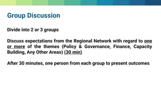 Group Discussion
Divide into 2 or 3 groups
Discuss expectations from the Regional Network with regard to one
or more of the themes (Policy & Governance, Finance, Capacity
Building, Any Other Areas) (30 min)
After 30 minutes, one person from each group to present outcomes
 