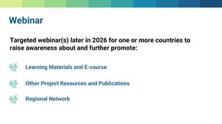 Webinar
Targeted webinar(s) later in 2026 for one or more countries to
raise awareness about and further promote:
Learning Materials and E-course
Regional Network
Other Project Resources and Publications
 