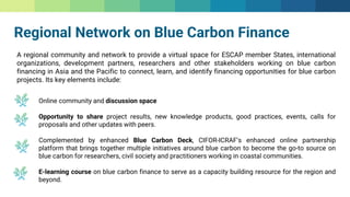 Regional Network on Blue Carbon Finance
A regional community and network to provide a virtual space for ESCAP member States, international
organizations, development partners, researchers and other stakeholders working on blue carbon
financing in Asia and the Pacific to connect, learn, and identify financing opportunities for blue carbon
projects. Its key elements include:
Online community and discussion space
Opportunity to share project results, new knowledge products, good practices, events, calls for
proposals and other updates with peers.
Complemented by enhanced Blue Carbon Deck, CIFOR-ICRAF’s enhanced online partnership
platform that brings together multiple initiatives around blue carbon to become the go-to source on
blue carbon for researchers, civil society and practitioners working in coastal communities.
E-learning course on blue carbon finance to serve as a capacity building resource for the region and
beyond.
 