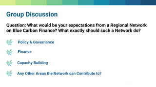 Group Discussion
Question: What would be your expectations from a Regional Network
on Blue Carbon Finance? What exactly should such a Network do?
Policy & Governance
Finance
Capacity Building
Any Other Areas the Network can Contribute to?
 