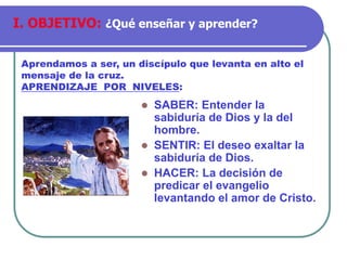 ⚫ SABER: Entender la
sabiduría de Dios y la del
hombre.
⚫ SENTIR: El deseo exaltar la
sabiduría de Dios.
⚫ HACER: La decisión de
predicar el evangelio
levantando el amor de Cristo.
Aprendamos a ser, un discípulo que levanta en alto el
mensaje de la cruz.
APRENDIZAJE POR NIVELES:
I. OBJETIVO: ¿Qué enseñar y aprender?
 