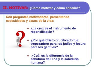 Con preguntas motivadoras, presentando
necesidades y casos de la vida:
II. MOTIVAR: ¿Cómo motivar y cómo enseñar?
⚫ ¿La cruz es el instrumento de
reconciliación?
⚫ ¿Por qué Cristo crucificado fue
tropezadero para los judíos y locura
para los gentiles?
⚫ ¿Cuál es la diferencia de la
sabiduría de Dios y la sabiduría
humana?
 