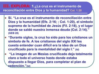⚫ Sí. “La cruz es el instrumento de reconciliación entre
Dios y la humanidad (Efe. 2:16; ; Col. 1:20), el símbolo
supremo de la humildad de Jesús (Fil. 2:18), y el lugar
donde se saldó nuestra inmensa deuda (Col. 2:14).”
(GEB 20)
⚫ “Durante siglos, la cruz ha sido para los cristianos un
símbolo de fe. A los cristianos del siglo XXI les
cuesta entender cuan difícil era la idea de un Dios
crucificado para la mentalidad del siglo I.” (Id)
⚫ “La imagen de un Mesías crucificado deja totalmente
claro a todo el universo hasta donde estaba
dispuesto a llegar Dios, para completar el plan de
redención.”(Id)
III. EXPLORA: 1.¿La cruz es el instrumento de
reconciliación entre Dios y la humanidad? Col. 1:20
 