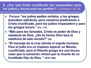 ⚫ Porque “los judíos pedían señales, y los griegos
buscaban sabiduría; pero nosotros predicamos a
Cristo crucificado, para los judíos tropezadero y para
los griegos locura.” (Ed. 178)
⚫ “Más para los llamados, Cristo es poder de Dios y
sabiduría de Dios. ¿No ha hecho Dios loca la
sabiduría de este mundo?“ (Id)
⚫ “El mensaje de la cruz ofende el orgullo humano.
Para el judío era un tropiezo esperar un Mesías
crucificado; para el filósofo griego era una locura
creer que la salvación viniera por la muerte de un
humillado Hijo de Dios. ” (DTG 399)
2. ¿Por qué Cristo crucificado fue tropezadero para
los judíos y locura para los gentiles? 1 Corintios 1:22, 23
 