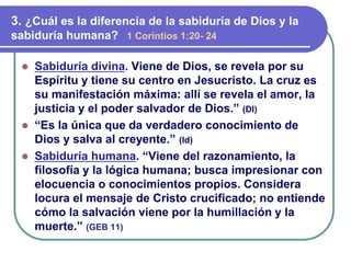 ⚫ Sabiduría divina. Viene de Dios, se revela por su
Espíritu y tiene su centro en Jesucristo. La cruz es
su manifestación máxima: allí se revela el amor, la
justicia y el poder salvador de Dios.” (Dl)
⚫ “Es la única que da verdadero conocimiento de
Dios y salva al creyente.” (Id)
⚫ Sabiduría humana. “Viene del razonamiento, la
filosofía y la lógica humana; busca impresionar con
elocuencia o conocimientos propios. Considera
locura el mensaje de Cristo crucificado; no entiende
cómo la salvación viene por la humillación y la
muerte.” (GEB 11)
3. ¿Cuál es la diferencia de la sabiduría de Dios y la
sabiduría humana? 1 Corintios 1:20- 24
 