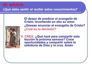 El deseo de predicar el evangelio de
Cristo, levantando en alto su amor.
¿Deseas anunciar el evangelio de Cristo?
¿Cuál es tu decisión?
V. CREA: ¿Qué haré para compartir esta
lección la próxima semana? Crear
oportunidades y compartir sobre la
sabiduría de Dios y la cruz. Amén
IV. APLICA:
¿Qué debo sentir al recibir estos conocimientos?
 