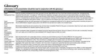 © Keppel 56
Glossary
Term Definition
Asset
Management Fees
Fees for providing management and other services to funds, listed REITs and Trust. Such fees include acquisition fee, management fee,
divestment fee and carry. It is based on 100% fees from subsidiary managers, joint ventures and associated entities, annualised fees for
platform/asset acquired during the year, as well as share of fees based on shareholding stake in associate with which Keppel has strategic
alliance. It includes fees on sponsor stakes and co-investments, including for funds which are wholly owned by Keppel. It is calculated based on
gross asset management fees before rebates: 100% for platforms that Keppel owns ≥50% stake, and pro-rata by ownership for <50% stake.
Asset
Management Net
Profit
The aggregate post-tax net profit generated by all Keppel fund management platforms for the relevant reporting period, excluding any gains or
returns attributable to Keppel’s equity stake in the REITs/Trust and Sponsor’s stake in its invested funds.
Asset
Monetisation
Announced
Monetisation deals that are announced but may not have been completed. Refers to the gross consideration value from such sales and net debt
that is deconsolidated from Keppel’s balance sheet as a result.
Asset
Monetisation
Completed &
Realised
Asset monetisation deals completed and realised during the relevant financial period. Amount is based on the net cash consideration received
from such sales and net debt that is deconsolidated from Keppel's balance sheet as a result.
Book-to-bill ratio New decarbonisation and sustainable solutions contracts secured divided by amount of orders fulfilled for the same period.
Capital
Commitment
The capital that investors (Limited Partners) have committed to a private fund or Separately Managed Account (SMA) under the terms of its
Limited Partnership Agreement (LPA). This commitment is pledged upfront but drawn down over time through capital calls.
Capital Called and
Held (CCAH)
The total amount of actual investor capital called and retained by the funds or SMAs for investments and fund operation, calculated as the
aggregate of all capital calls made to investors, net of any return of capital and capital that had been permanently written off/down.
Capital Deployed Refers to the enterprise value, purchase price, gross asset value or total development cost of new investments.
Capital Raised Capital committed by investors for private funds and equity raised by the listed REITs and Trust.
Carried Interest
(Carry)
A performance-based fee payable to the General Partner (GP) of private funds or separately managed accounts (SMAs), or their designated
affiliates. It is calculated as a percentage, typically 20% of the investment returns, upon the fund achieving a return above the benchmark or
hurdle IRR specified in the corresponding Limited Partnership Agreement (LPA).
(Information in this presentation should be read in conjunction with this glossary.)
 