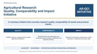INTRODUCING AR-QCI
Agricultural Research
Quality, Comparability and Impact
Initiative
AR-QCI
INITIATIVE
A voluntary initiative that connects research quality, comparability of results and practical
impact.
QUALITY
Credible, rigorous, transparent and useful
Agricultural Research.
COMPARABILITY
Results that can be understood and
compared across countries, institutions and
research domains.
IMPACT
Research connected to practical use, policy,
innovation, investment and public value.
VOLUNTARY • NON-BINDING • INTEGRATING EXISTING INTERNATIONAL REFERENCES
Organizing and connecting existing references so they can be used as one coherent framework for Agricultural Research.
 