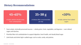Dietary Recommendations
45–65%
of daily calories should come
from carbohydrates
25–38 g
of dietary fiber recommended
per day
<10%
of daily calories from added
sugars
• Favor whole, minimally processed sources — whole grains, fruits, vegetables, and legumes — over refined
sugars and starches.
• Prioritize fiber-rich carbohydrates to support digestion, heart health, and steady blood sugar.
• Limit foods and drinks high in added sugar, such as soda, candy, and pastries.
Carbohydrates — An Introduction 11
 