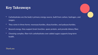 Key Takeaways
• Carbohydrates are the body's primary energy source, built from carbon, hydrogen, and
oxygen.
• They come in three forms: monosaccharides, disaccharides, and polysaccharides.
• Beyond energy, they support brain function, spare protein, and provide dietary fiber.
• Choosing complex, fiber-rich carbohydrates over added sugars supports long-term
health.
Thank you
 