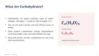 What Are Carbohydrates?
• Carbohydrates are organic molecules made of carbon,
hydrogen, and oxygen — usually in a ratio of roughly 1:2:1.
• They are the body's primary and most efficient source of
energy.
• Plants produce carbohydrates through photosynthesis,
converting sunlight, water, and carbon dioxide into sugar.
• Along with proteins and fats, carbohydrates are one of the
three macronutrients.
General Formula
C (H O)
ₙ ₂ ₙ
Example: Glucose
C H O
₆ ₁₂ ₆
4 kilocalories of energy per gram
Carbohydrates — An Introduction 2
 
