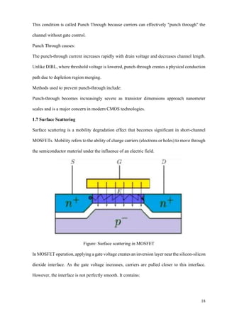 18
This condition is called Punch Through because carriers can effectively "punch through" the
channel without gate control.
Punch Through causes:
The punch-through current increases rapidly with drain voltage and decreases channel length.
Unlike DIBL, where threshold voltage is lowered, punch-through creates a physical conduction
path due to depletion region merging.
Methods used to prevent punch-through include:
Punch-through becomes increasingly severe as transistor dimensions approach nanometer
scales and is a major concern in modern CMOS technologies.
1.7 Surface Scattering
Surface scattering is a mobility degradation effect that becomes significant in short-channel
MOSFETs. Mobility refers to the ability of charge carriers (electrons or holes) to move through
the semiconductor material under the influence of an electric field.
Figure: Surface scattering in MOSFET
In MOSFET operation, applying a gate voltage creates an inversion layer near the silicon-silicon
dioxide interface. As the gate voltage increases, carriers are pulled closer to this interface.
However, the interface is not perfectly smooth. It contains:
 