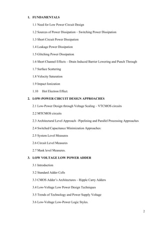 2
1. FUNDAMENTALS
1.1 Need for Low Power Circuit Design
1.2 Sources of Power Dissipation – Switching Power Dissipation
1.3 Short Circuit Power Dissipation
1.4 Leakage Power Dissipation
1.5 Glitching Power Dissipation
1.6 Short Channel Effects – Drain Induced Barrier Lowering and Punch Through
1.7 Surface Scattering
1.8 Velocity Saturation
1.9 Impact Ionization
1.10 Hot Electron Effect.
2. LOW-POWER CIRCUIT DESIGN APPROACHES
2.1 Low-Power Design through Voltage Scaling – VTCMOS circuits
2.2 MTCMOS circuits
2.3 Architectural Level Approach –Pipelining and Parallel Processing Approaches
2.4 Switched Capacitance Minimization Approaches:
2.5 System Level Measures
2.6 Circuit Level Measures
2.7 Mask level Measures.
3. LOW VOLTAGE LOW POWER ADDER
3.1 Introduction
3.2 Standard Adder Cells
3.3 CMOS Adder’s Architectures – Ripple Carry Adders
3.4 Low-Voltage Low Power Design Techniques
3.5 Trends of Technology and Power Supply Voltage
3.6 Low-Voltage Low-Power Logic Styles.
 