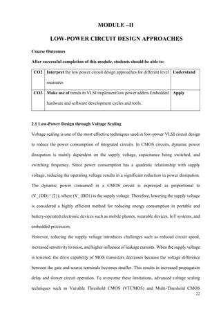 22
MODULE –II
LOW-POWER CIRCUIT DESIGN APPROACHES
Course Outcomes
After successful completion of this module, students should be able to:
CO2 Interpret the low power circuit design approaches for different level
measures
Understand
CO3 Make use of trends in VLSI implement low power adders Embedded
hardware and software development cycles and tools.
Apply
2.1 Low-Power Design through Voltage Scaling
Voltage scaling is one of the most effective techniques used in low-power VLSI circuit design
to reduce the power consumption of integrated circuits. In CMOS circuits, dynamic power
dissipation is mainly dependent on the supply voltage, capacitance being switched, and
switching frequency. Since power consumption has a quadratic relationship with supply
voltage, reducing the operating voltage results in a significant reduction in power dissipation.
The dynamic power consumed in a CMOS circuit is expressed as proportional to
(V_{DD}^{2}), where (V_{DD}) is the supply voltage. Therefore, lowering the supply voltage
is considered a highly efficient method for reducing energy consumption in portable and
battery-operated electronic devices such as mobile phones, wearable devices, IoT systems, and
embedded processors.
However, reducing the supply voltage introduces challenges such as reduced circuit speed,
increased sensitivity to noise, and higher influence of leakage currents. When the supply voltage
is lowered, the drive capability of MOS transistors decreases because the voltage difference
between the gate and source terminals becomes smaller. This results in increased propagation
delay and slower circuit operation. To overcome these limitations, advanced voltage scaling
techniques such as Variable Threshold CMOS (VTCMOS) and Multi-Threshold CMOS
 