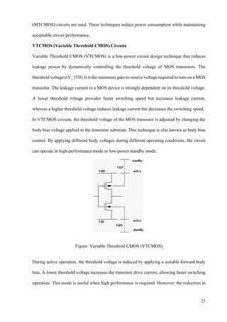 23
(MTCMOS) circuits are used. These techniques reduce power consumption while maintaining
acceptable circuit performance.
VTCMOS (Variable Threshold CMOS) Circuits
Variable Threshold CMOS (VTCMOS) is a low-power circuit design technique that reduces
leakage power by dynamically controlling the threshold voltage of MOS transistors. The
threshold voltage ((V_{TH})) is the minimum gate-to-source voltage required to turn on a MOS
transistor. The leakage current in a MOS device is strongly dependent on its threshold voltage.
A lower threshold voltage provides faster switching speed but increases leakage current,
whereas a higher threshold voltage reduces leakage current but decreases the switching speed.
In VTCMOS circuits, the threshold voltage of the MOS transistor is adjusted by changing the
body bias voltage applied to the transistor substrate. This technique is also known as body bias
control. By applying different body voltages during different operating conditions, the circuit
can operate in high-performance mode or low-power standby mode.
Figure: Variable Threshold CMOS (VTCMOS)
During active operation, the threshold voltage is reduced by applying a suitable forward body
bias. A lower threshold voltage increases the transistor drive current, allowing faster switching
operation. This mode is useful when high performance is required. However, the reduction in
 