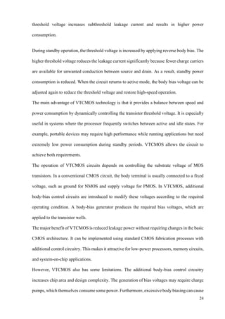 24
threshold voltage increases subthreshold leakage current and results in higher power
consumption.
During standby operation, the threshold voltage is increased by applying reverse body bias. The
higher threshold voltage reduces the leakage current significantly because fewer charge carriers
are available for unwanted conduction between source and drain. As a result, standby power
consumption is reduced. When the circuit returns to active mode, the body bias voltage can be
adjusted again to reduce the threshold voltage and restore high-speed operation.
The main advantage of VTCMOS technology is that it provides a balance between speed and
power consumption by dynamically controlling the transistor threshold voltage. It is especially
useful in systems where the processor frequently switches between active and idle states. For
example, portable devices may require high performance while running applications but need
extremely low power consumption during standby periods. VTCMOS allows the circuit to
achieve both requirements.
The operation of VTCMOS circuits depends on controlling the substrate voltage of MOS
transistors. In a conventional CMOS circuit, the body terminal is usually connected to a fixed
voltage, such as ground for NMOS and supply voltage for PMOS. In VTCMOS, additional
body-bias control circuits are introduced to modify these voltages according to the required
operating condition. A body-bias generator produces the required bias voltages, which are
applied to the transistor wells.
The major benefit of VTCMOS is reduced leakage power without requiring changes in the basic
CMOS architecture. It can be implemented using standard CMOS fabrication processes with
additional control circuitry. This makes it attractive for low-power processors, memory circuits,
and system-on-chip applications.
However, VTCMOS also has some limitations. The additional body-bias control circuitry
increases chip area and design complexity. The generation of bias voltages may require charge
pumps, which themselves consume some power. Furthermore, excessive body biasing can cause
 