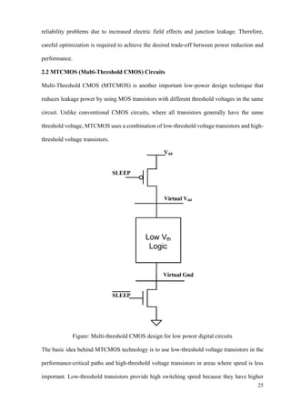 25
reliability problems due to increased electric field effects and junction leakage. Therefore,
careful optimization is required to achieve the desired trade-off between power reduction and
performance.
2.2 MTCMOS (Multi-Threshold CMOS) Circuits
Multi-Threshold CMOS (MTCMOS) is another important low-power design technique that
reduces leakage power by using MOS transistors with different threshold voltages in the same
circuit. Unlike conventional CMOS circuits, where all transistors generally have the same
threshold voltage, MTCMOS uses a combination of low-threshold voltage transistors and high-
threshold voltage transistors.
Figure: Multi-threshold CMOS design for low power digital circuits
The basic idea behind MTCMOS technology is to use low-threshold voltage transistors in the
performance-critical paths and high-threshold voltage transistors in areas where speed is less
important. Low-threshold transistors provide high switching speed because they have higher
 