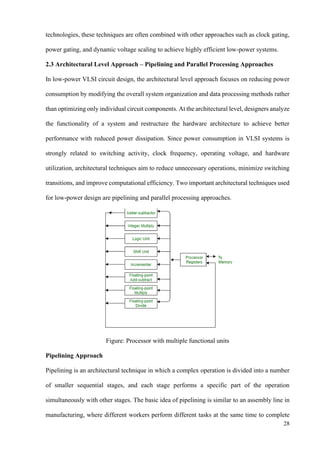 28
technologies, these techniques are often combined with other approaches such as clock gating,
power gating, and dynamic voltage scaling to achieve highly efficient low-power systems.
2.3 Architectural Level Approach – Pipelining and Parallel Processing Approaches
In low-power VLSI circuit design, the architectural level approach focuses on reducing power
consumption by modifying the overall system organization and data processing methods rather
than optimizing only individual circuit components. At the architectural level, designers analyze
the functionality of a system and restructure the hardware architecture to achieve better
performance with reduced power dissipation. Since power consumption in VLSI systems is
strongly related to switching activity, clock frequency, operating voltage, and hardware
utilization, architectural techniques aim to reduce unnecessary operations, minimize switching
transitions, and improve computational efficiency. Two important architectural techniques used
for low-power design are pipelining and parallel processing approaches.
Figure: Processor with multiple functional units
Pipelining Approach
Pipelining is an architectural technique in which a complex operation is divided into a number
of smaller sequential stages, and each stage performs a specific part of the operation
simultaneously with other stages. The basic idea of pipelining is similar to an assembly line in
manufacturing, where different workers perform different tasks at the same time to complete
 