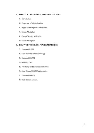 3
4. LOW-VOLTAGE LOW-POWER MULTIPLIERS
4.1 Introduction
4.2 Overview of Multiplication
4.3 Types of Multiplier Architectures
4.4 Braun Multiplier
4.5 Baugh Wooley Multiplier
4.6 Booth Multiplier.
5. LOW-VOLTAGE LOW-POWER MEMORIES
5.1 Basics of ROM
5.2 Low-Power ROM Technology
5.3 Basics of SRAM
5.4 Memory Cell
5.5 Precharge and Equalization Circuit
5.6 Low-Power SRAM Technologies
5.7 Basics of DRAM
5.8 Self-Refresh Circuit.
 