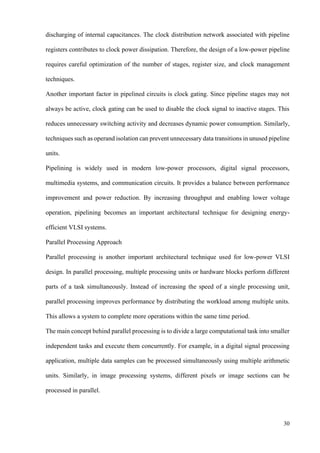 30
discharging of internal capacitances. The clock distribution network associated with pipeline
registers contributes to clock power dissipation. Therefore, the design of a low-power pipeline
requires careful optimization of the number of stages, register size, and clock management
techniques.
Another important factor in pipelined circuits is clock gating. Since pipeline stages may not
always be active, clock gating can be used to disable the clock signal to inactive stages. This
reduces unnecessary switching activity and decreases dynamic power consumption. Similarly,
techniques such as operand isolation can prevent unnecessary data transitions in unused pipeline
units.
Pipelining is widely used in modern low-power processors, digital signal processors,
multimedia systems, and communication circuits. It provides a balance between performance
improvement and power reduction. By increasing throughput and enabling lower voltage
operation, pipelining becomes an important architectural technique for designing energy-
efficient VLSI systems.
Parallel Processing Approach
Parallel processing is another important architectural technique used for low-power VLSI
design. In parallel processing, multiple processing units or hardware blocks perform different
parts of a task simultaneously. Instead of increasing the speed of a single processing unit,
parallel processing improves performance by distributing the workload among multiple units.
This allows a system to complete more operations within the same time period.
The main concept behind parallel processing is to divide a large computational task into smaller
independent tasks and execute them concurrently. For example, in a digital signal processing
application, multiple data samples can be processed simultaneously using multiple arithmetic
units. Similarly, in image processing systems, different pixels or image sections can be
processed in parallel.
 