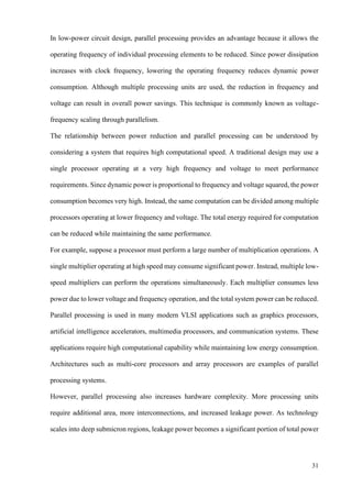 31
In low-power circuit design, parallel processing provides an advantage because it allows the
operating frequency of individual processing elements to be reduced. Since power dissipation
increases with clock frequency, lowering the operating frequency reduces dynamic power
consumption. Although multiple processing units are used, the reduction in frequency and
voltage can result in overall power savings. This technique is commonly known as voltage-
frequency scaling through parallelism.
The relationship between power reduction and parallel processing can be understood by
considering a system that requires high computational speed. A traditional design may use a
single processor operating at a very high frequency and voltage to meet performance
requirements. Since dynamic power is proportional to frequency and voltage squared, the power
consumption becomes very high. Instead, the same computation can be divided among multiple
processors operating at lower frequency and voltage. The total energy required for computation
can be reduced while maintaining the same performance.
For example, suppose a processor must perform a large number of multiplication operations. A
single multiplier operating at high speed may consume significant power. Instead, multiple low-
speed multipliers can perform the operations simultaneously. Each multiplier consumes less
power due to lower voltage and frequency operation, and the total system power can be reduced.
Parallel processing is used in many modern VLSI applications such as graphics processors,
artificial intelligence accelerators, multimedia processors, and communication systems. These
applications require high computational capability while maintaining low energy consumption.
Architectures such as multi-core processors and array processors are examples of parallel
processing systems.
However, parallel processing also increases hardware complexity. More processing units
require additional area, more interconnections, and increased leakage power. As technology
scales into deep submicron regions, leakage power becomes a significant portion of total power
 