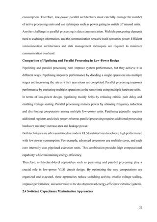 32
consumption. Therefore, low-power parallel architectures must carefully manage the number
of active processing units and use techniques such as power gating to switch off unused units.
Another challenge in parallel processing is data communication. Multiple processing elements
need to exchange information, and the communication network itself consumes power. Efficient
interconnection architectures and data management techniques are required to minimize
communication overhead.
Comparison of Pipelining and Parallel Processing in Low-Power Design
Pipelining and parallel processing both improve system performance, but they achieve it in
different ways. Pipelining improves performance by dividing a single operation into multiple
stages and increasing the rate at which operations are completed. Parallel processing improves
performance by executing multiple operations at the same time using multiple hardware units.
In terms of low-power design, pipelining mainly helps by reducing critical path delay and
enabling voltage scaling. Parallel processing reduces power by allowing frequency reduction
and distributing computation among multiple low-power units. Pipelining generally requires
additional registers and clock power, whereas parallel processing requires additional processing
hardware and may increase area and leakage power.
Both techniques are often combined in modern VLSI architectures to achieve high performance
with low power consumption. For example, advanced processors use multiple cores, and each
core internally uses pipelined execution units. This combination provides high computational
capability while maintaining energy efficiency.
Therefore, architectural-level approaches such as pipelining and parallel processing play a
crucial role in low-power VLSI circuit design. By optimizing the way computations are
organized and executed, these approaches reduce switching activity, enable voltage scaling,
improve performance, and contribute to the development of energy-efficient electronic systems.
2.4 Switched Capacitance Minimization Approaches
 