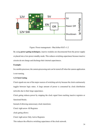 34
Figure: Power management - MacArthur HAT v1.2
By using power gating techniques, inactive modules are disconnected from the power supply
or placed into a low-power standby mode. This reduces switching capacitance because inactive
circuits do not charge and discharge their internal capacitances.
Example:
In a mobile processor, the camera processing unit can be turned off when the camera application
is not running.
1.2 Clock Gating
Clock signals are one of the major sources of switching activity because the clock continuously
toggles between logic states. A large amount of power is consumed by clock distribution
networks due to their large capacitance.
Clock gating reduces power by stopping the clock signal from reaching inactive registers or
functional blocks.
Instead of allowing unnecessary clock transitions:
Clock right arrow All Registers
clock gating allows:
Clock right arrow Only Active Registers
This reduces the effective switching capacitance of the clock network.
 