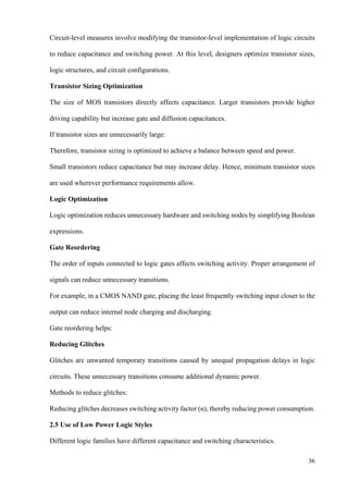 36
Circuit-level measures involve modifying the transistor-level implementation of logic circuits
to reduce capacitance and switching power. At this level, designers optimize transistor sizes,
logic structures, and circuit configurations.
Transistor Sizing Optimization
The size of MOS transistors directly affects capacitance. Larger transistors provide higher
driving capability but increase gate and diffusion capacitances.
If transistor sizes are unnecessarily large:
Therefore, transistor sizing is optimized to achieve a balance between speed and power.
Small transistors reduce capacitance but may increase delay. Hence, minimum transistor sizes
are used wherever performance requirements allow.
Logic Optimization
Logic optimization reduces unnecessary hardware and switching nodes by simplifying Boolean
expressions.
Gate Reordering
The order of inputs connected to logic gates affects switching activity. Proper arrangement of
signals can reduce unnecessary transitions.
For example, in a CMOS NAND gate, placing the least frequently switching input closer to the
output can reduce internal node charging and discharging.
Gate reordering helps:
Reducing Glitches
Glitches are unwanted temporary transitions caused by unequal propagation delays in logic
circuits. These unnecessary transitions consume additional dynamic power.
Methods to reduce glitches:
Reducing glitches decreases switching activity factor (α), thereby reducing power consumption.
2.5 Use of Low Power Logic Styles
Different logic families have different capacitance and switching characteristics.
 